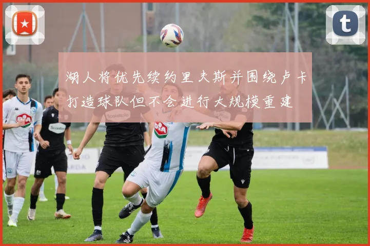 湖人将优先续约里夫斯并围绕卢卡打造球队但不会进行大规模重建