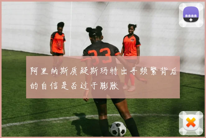阿里纳斯质疑斯玛特出手频繁背后的自信是否过于膨胀