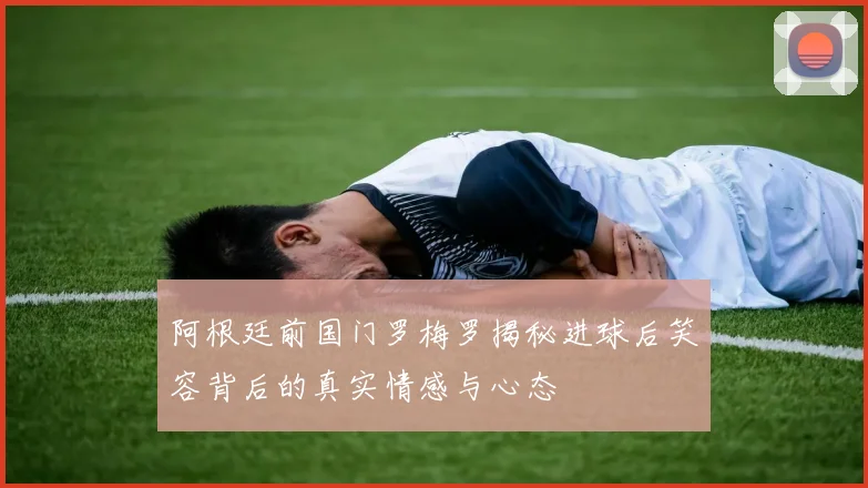 阿根廷前国门罗梅罗揭秘进球后笑容背后的真实情感与心态