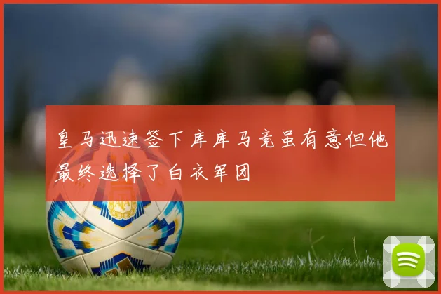 皇马迅速签下库库马竞虽有意但他最终选择了白衣军团