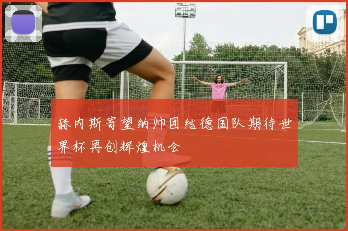 赫内斯寄望纳帅团结德国队期待世界杯再创辉煌机会