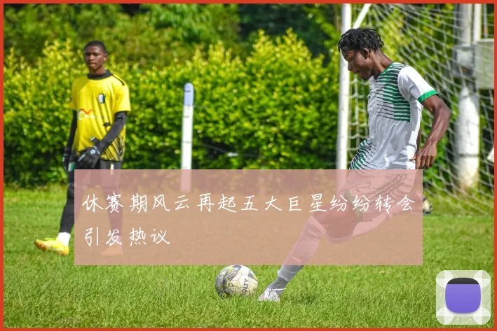 休赛期风云再起五大巨星纷纷转会引发热议