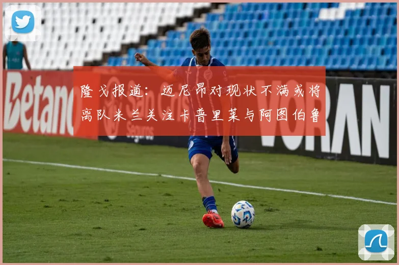 隆戈报道：迈尼昂对现状不满或将离队米兰关注卡普里莱与阿图伯鲁转会动态