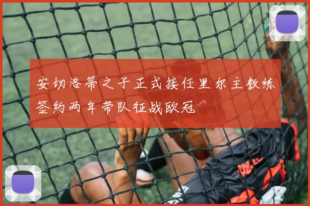 安切洛蒂之子正式接任里尔主教练签约两年带队征战欧冠