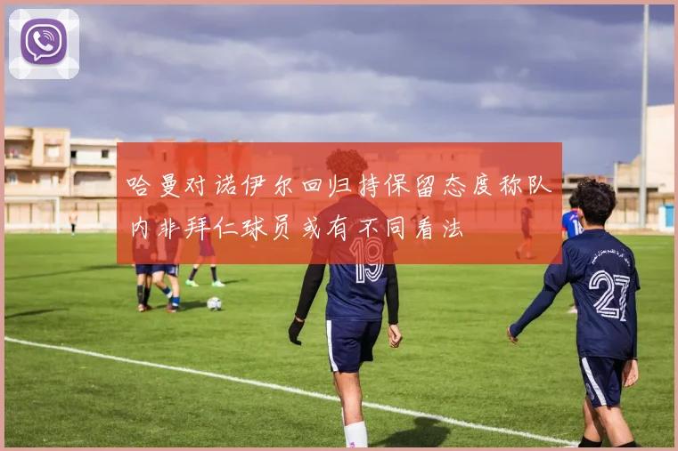 哈曼对诺伊尔回归持保留态度称队内非拜仁球员或有不同看法